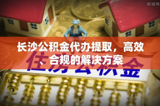 武陵源长沙公积金代办提取，高效、合规的解决方案