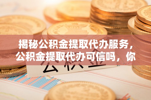 武陵源揭秘公积金提取代办服务，公积金提取代办可信吗，你需要知道的真相