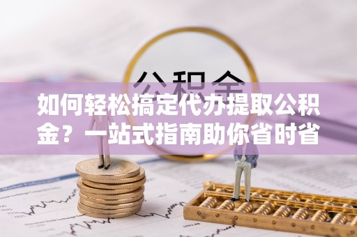 武陵源如何轻松搞定代办提取公积金？一站式指南助你省时省心