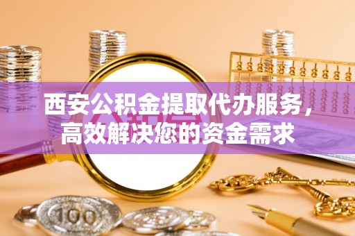 武陵源西安公积金提取代办服务，高效解决您的资金需求